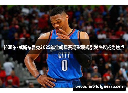 拉塞尔·威斯布鲁克2025年全明星赛精彩表现引发热议成为焦点