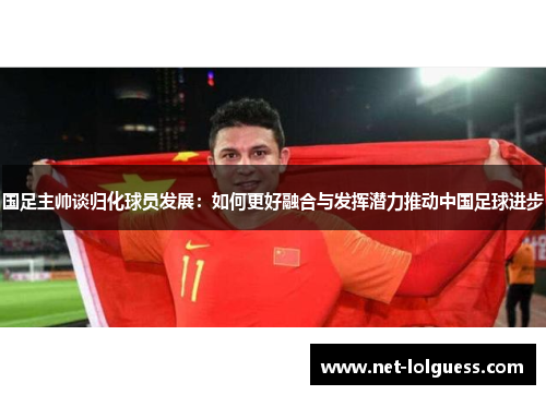 国足主帅谈归化球员发展：如何更好融合与发挥潜力推动中国足球进步