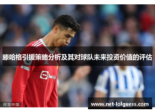 滕哈格引援策略分析及其对球队未来投资价值的评估