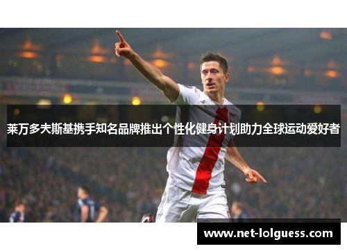莱万多夫斯基携手知名品牌推出个性化健身计划助力全球运动爱好者